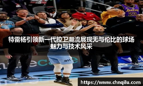 特雷杨引领新一代控卫潮流展现无与伦比的球场魅力与技术风采