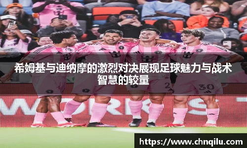 希姆基与迪纳摩的激烈对决展现足球魅力与战术智慧的较量