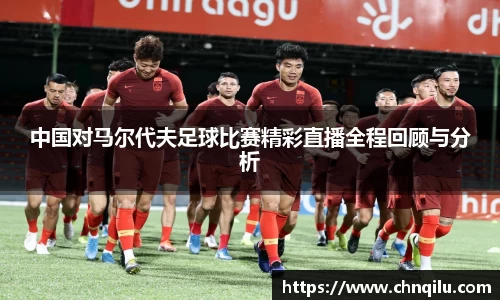 中国对马尔代夫足球比赛精彩直播全程回顾与分析
